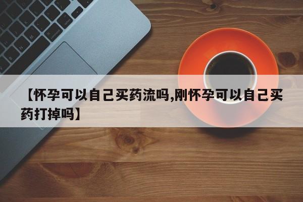 推荐个卖打胎药微信联系方式【怀孕可以自己买药流吗,刚怀孕可以自己买药打掉吗】